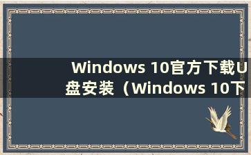 Windows 10官方下载U盘安装（Windows 10下载U盘安装）